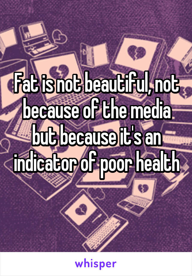 Fat is not beautiful, not because of the media but because it's an indicator of poor health 