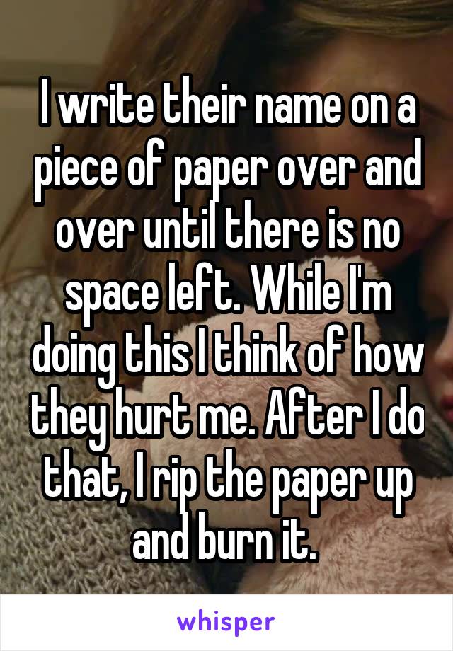 I write their name on a piece of paper over and over until there is no space left. While I'm doing this I think of how they hurt me. After I do that, I rip the paper up and burn it. 