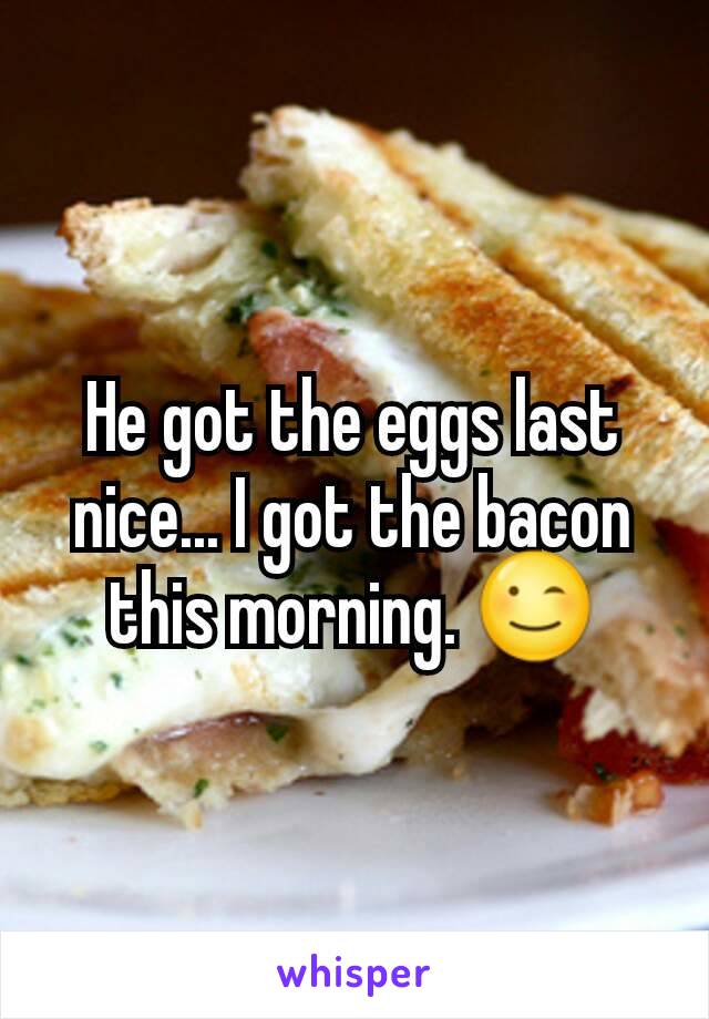 He got the eggs last nice... I got the bacon this morning. 😉