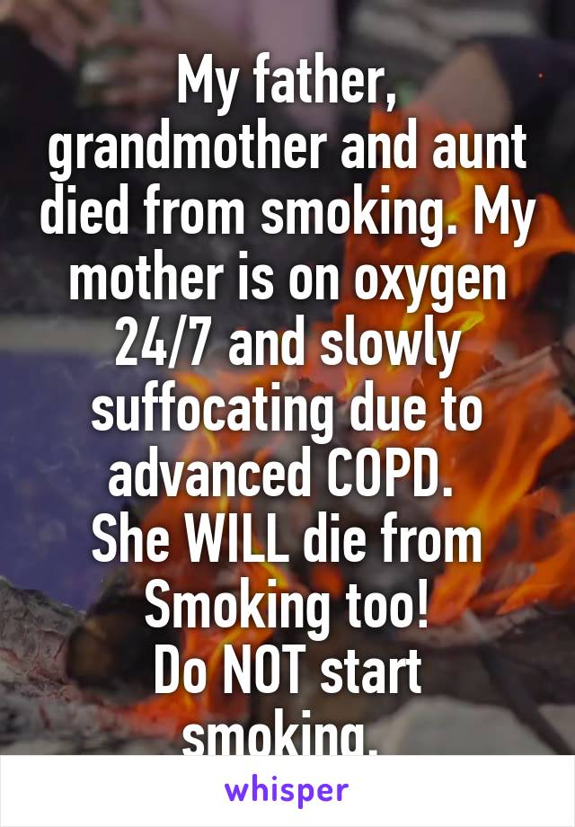 My father, grandmother and aunt died from smoking. My mother is on oxygen 24/7 and slowly suffocating due to advanced COPD. 
She WILL die from
Smoking too!
Do NOT start smoking. 