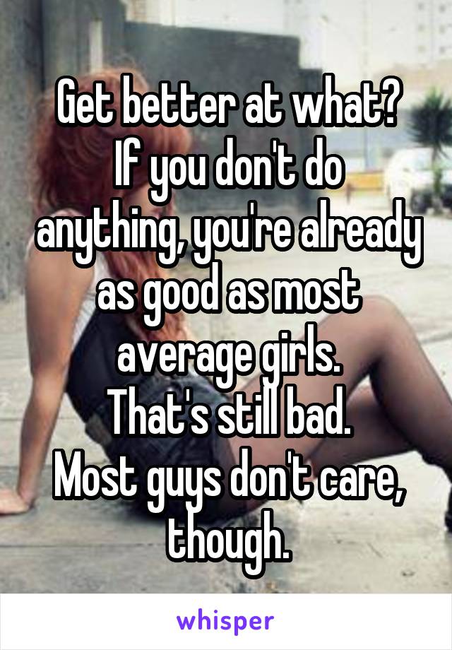 Get better at what?
If you don't do anything, you're already as good as most average girls.
That's still bad.
Most guys don't care, though.