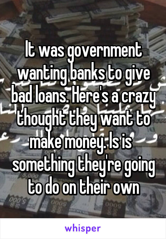 It was government wanting banks to give bad loans. Here's a crazy thought they want to make money. Is is   something they're going to do on their own