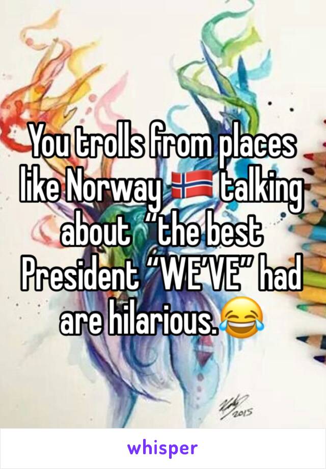 You trolls from places like Norway 🇳🇴 talking about  “the best President “WE’VE” had are hilarious.😂