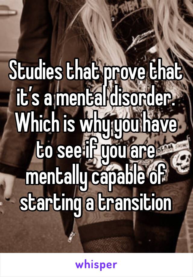 Studies that prove that it’s a mental disorder. Which is why you have to see if you are mentally capable of starting a transition 