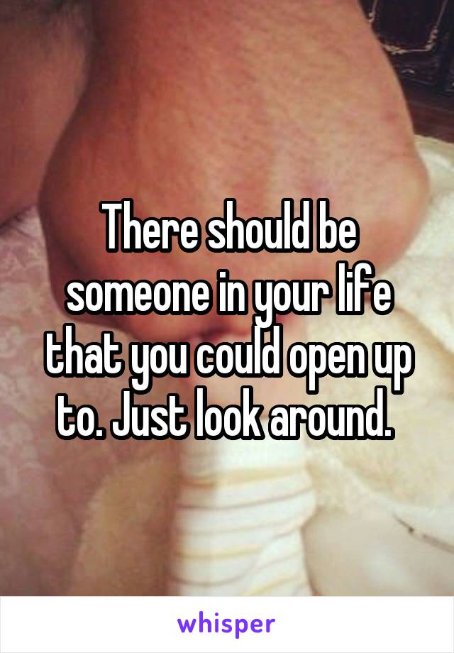 There should be someone in your life that you could open up to. Just look around. 