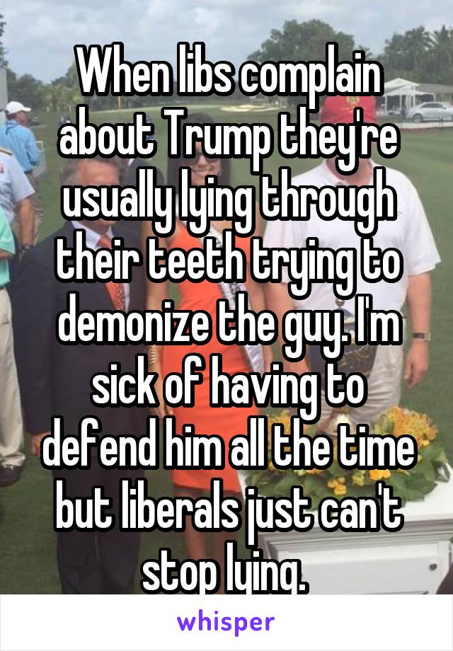 When libs complain about Trump they're usually lying through their teeth trying to demonize the guy. I'm sick of having to defend him all the time but liberals just can't stop lying. 