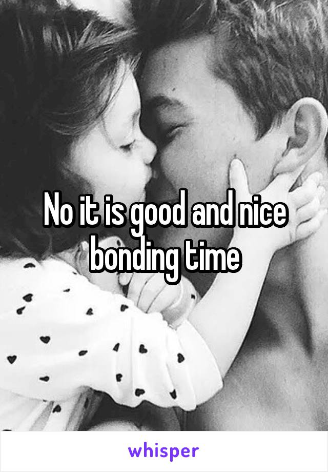 No it is good and nice bonding time