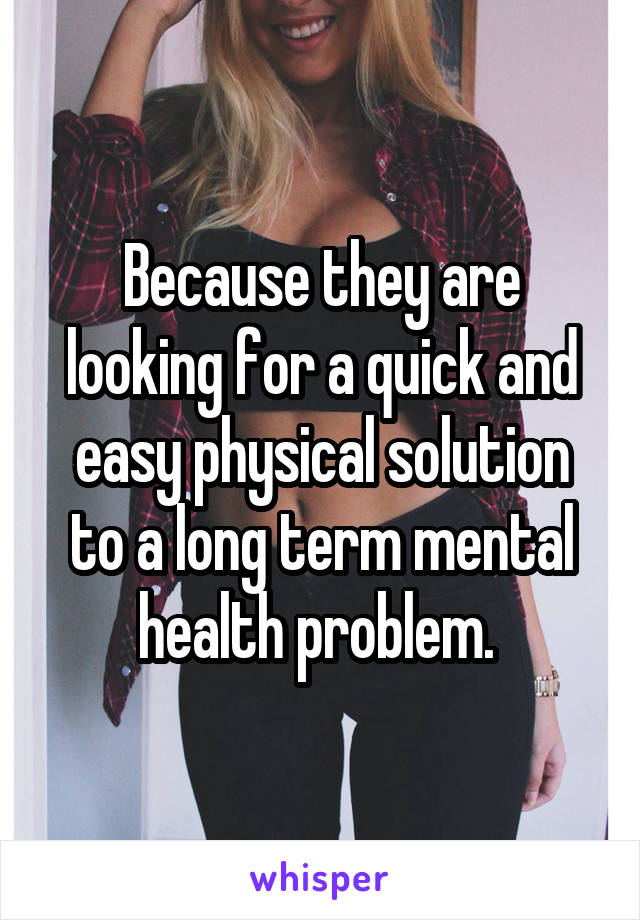 Because they are looking for a quick and easy physical solution to a long term mental health problem. 