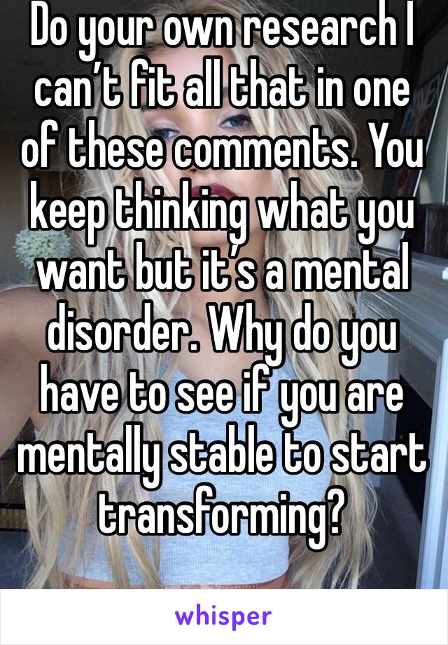 Do your own research I can’t fit all that in one of these comments. You keep thinking what you want but it’s a mental disorder. Why do you have to see if you are mentally stable to start transforming?