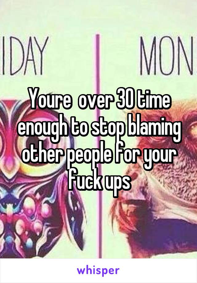 Youre  over 30 time enough to stop blaming other people for your fuck ups