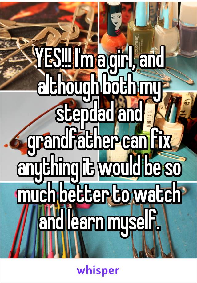 YES!!! I'm a girl, and although both my stepdad and grandfather can fix anything it would be so much better to watch and learn myself.