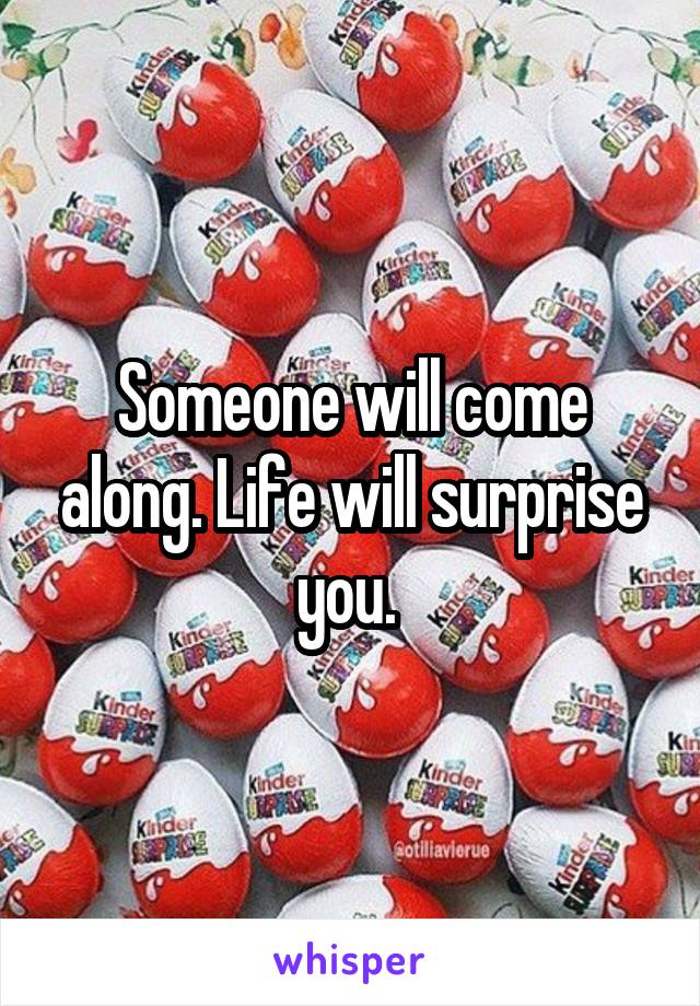 Someone will come along. Life will surprise you. 