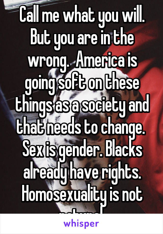 Call me what you will. But you are in the wrong.  America is going soft on these things as a society and that needs to change.  Sex is gender. Blacks already have rights. Homosexuality is not natural.