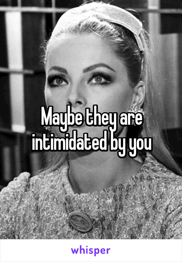 Maybe they are intimidated by you