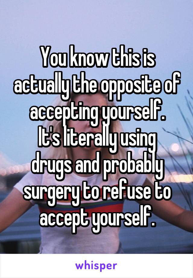 You know this is actually the opposite of accepting yourself.
It's literally using drugs and probably surgery to refuse to accept yourself.