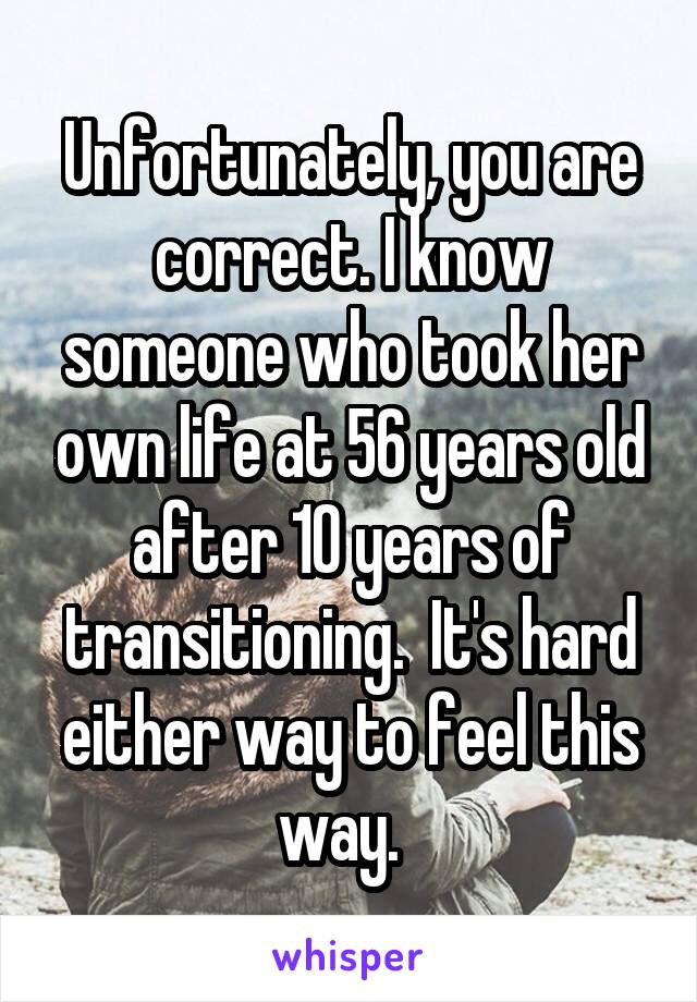 Unfortunately, you are correct. I know someone who took her own life at 56 years old after 10 years of transitioning.  It's hard either way to feel this way.  