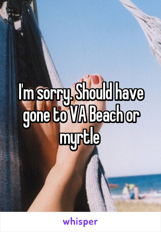 I'm sorry. Should have gone to VA Beach or myrtle 