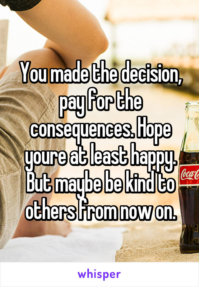 You made the decision, pay for the consequences. Hope youre at least happy. But maybe be kind to others from now on.