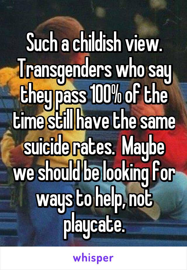 Such a childish view.
Transgenders who say they pass 100% of the time still have the same suicide rates.  Maybe we should be looking for ways to help, not playcate.