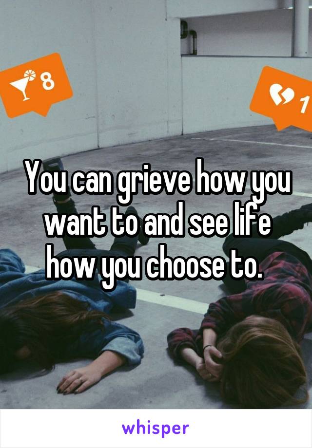 You can grieve how you want to and see life how you choose to. 