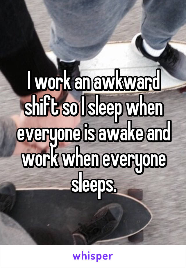 I work an awkward shift so I sleep when everyone is awake and work when everyone sleeps.