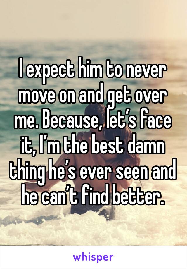 I expect him to never move on and get over me. Because, let’s face it, I’m the best damn thing he’s ever seen and he can’t find better.