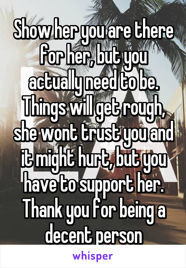 Show her you are there for her, but you actually need to be. Things will get rough, she wont trust you and it might hurt, but you have to support her. Thank you for being a decent person