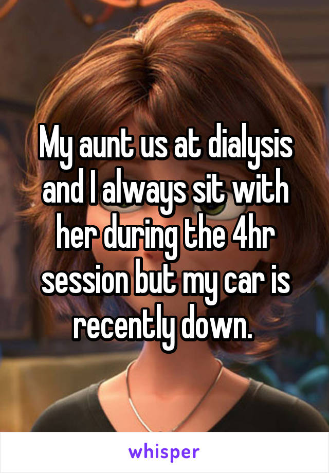 My aunt us at dialysis and I always sit with her during the 4hr session but my car is recently down. 