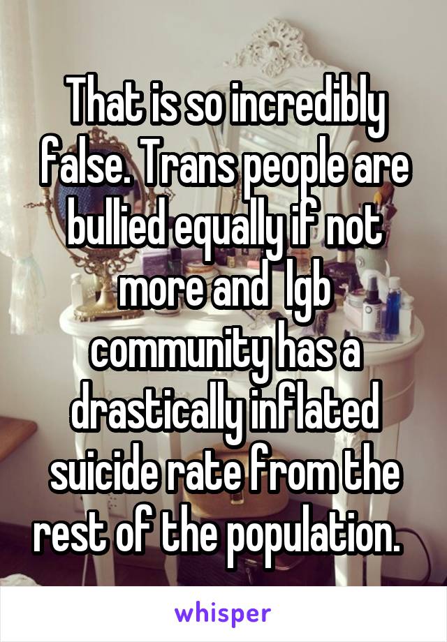 That is so incredibly false. Trans people are bullied equally if not more and  lgb community has a drastically inflated suicide rate from the rest of the population.  