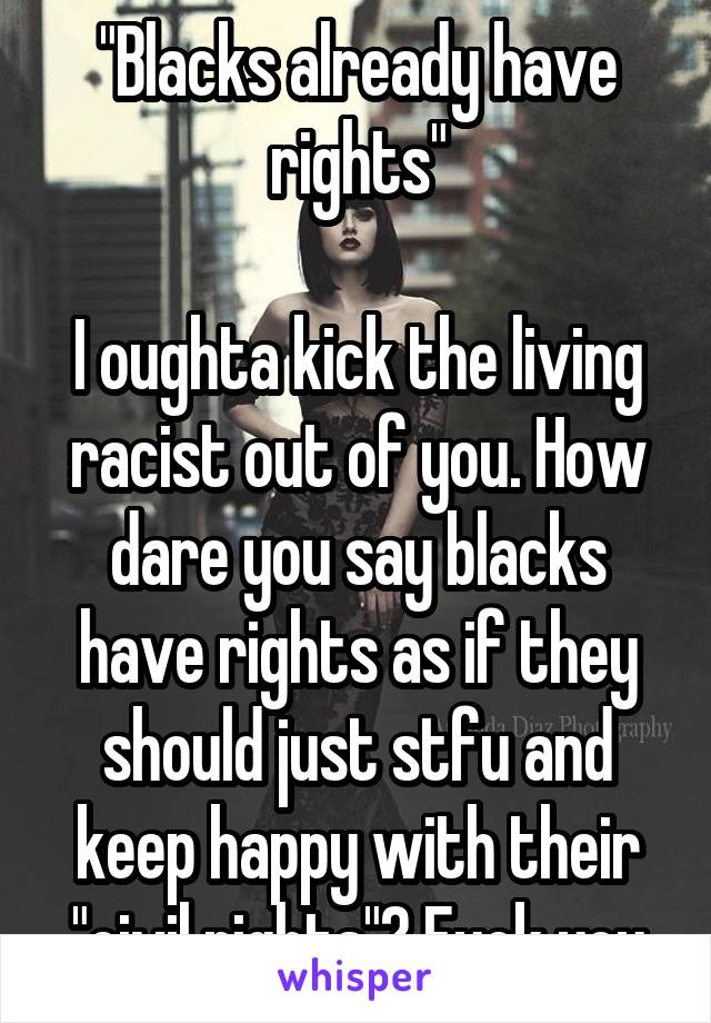 "Blacks already have rights"

I oughta kick the living racist out of you. How dare you say blacks have rights as if they should just stfu and keep happy with their "civil rights"? Fuck you