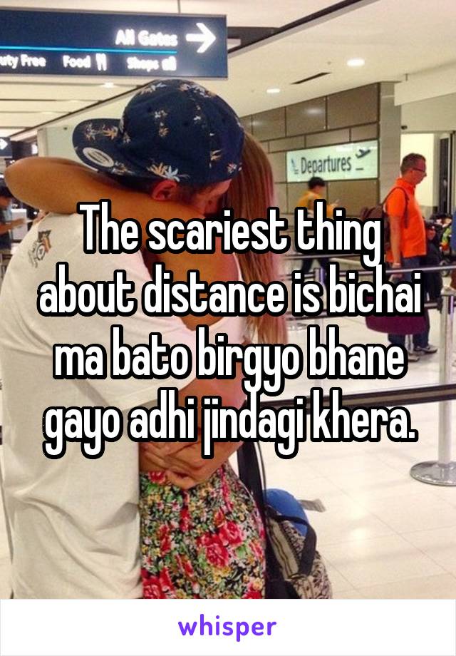 The scariest thing about distance is bichai ma bato birgyo bhane gayo adhi jindagi khera.