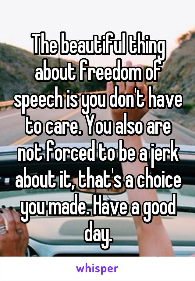 The beautiful thing about freedom of speech is you don't have to care. You also are not forced to be a jerk about it, that's a choice you made. Have a good day.