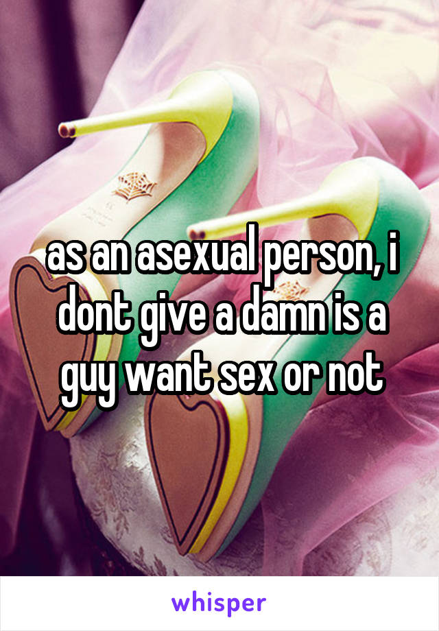 as an asexual person, i dont give a damn is a guy want sex or not