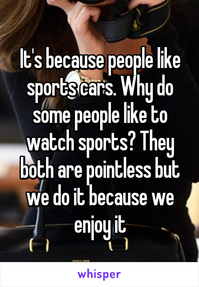 It's because people like sports cars. Why do some people like to watch sports? They both are pointless but we do it because we enjoy it