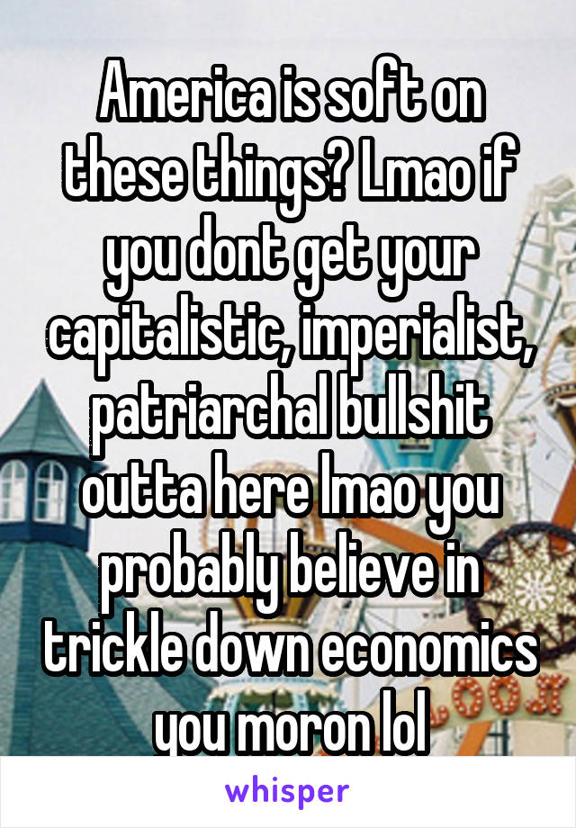 America is soft on these things? Lmao if you dont get your capitalistic, imperialist, patriarchal bullshit outta here lmao you probably believe in trickle down economics you moron lol