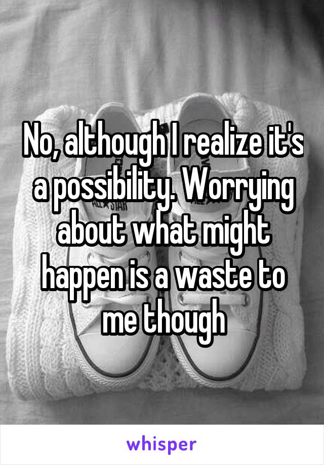 No, although I realize it's a possibility. Worrying about what might happen is a waste to me though