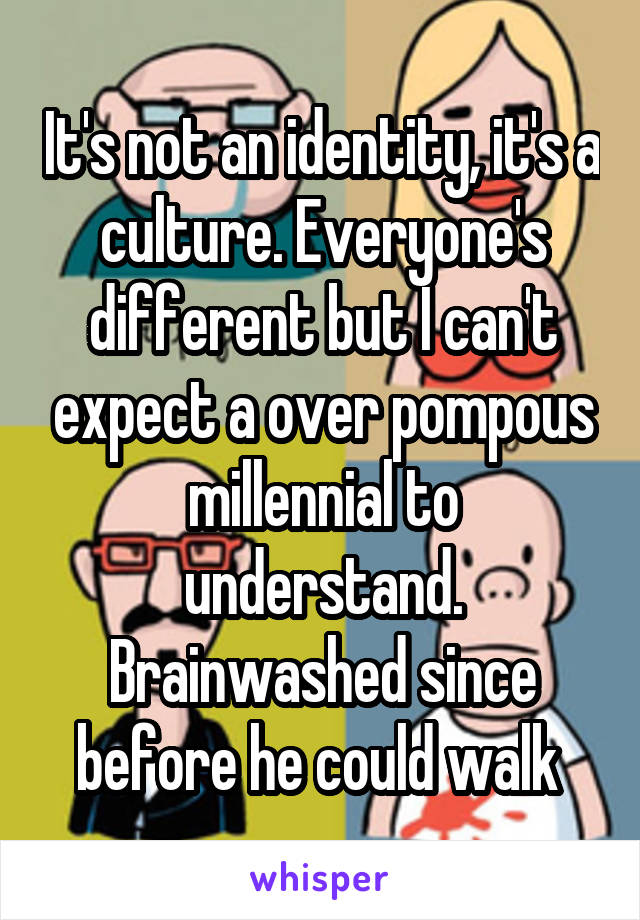 It's not an identity, it's a culture. Everyone's different but I can't expect a over pompous millennial to understand. Brainwashed since before he could walk 