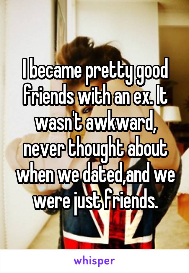 I became pretty good friends with an ex. It wasn't awkward, never thought about when we dated,and we were just friends.