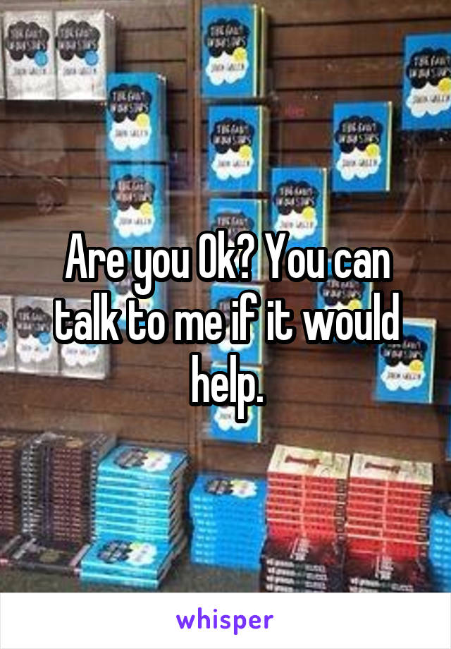 Are you Ok? You can talk to me if it would help.