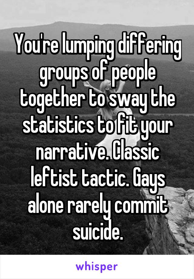 You're lumping differing groups of people together to sway the statistics to fit your narrative. Classic leftist tactic. Gays alone rarely commit suicide.