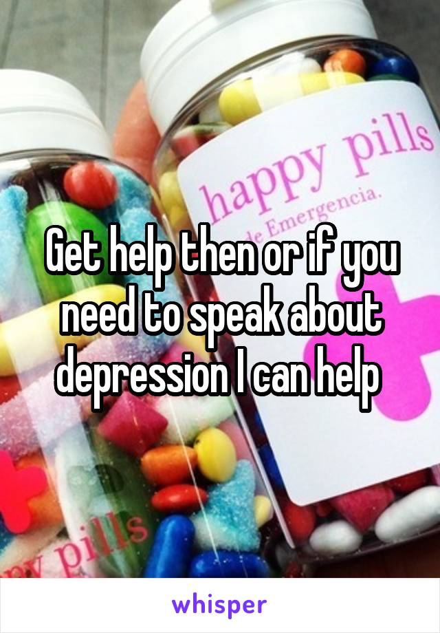 Get help then or if you need to speak about depression I can help 