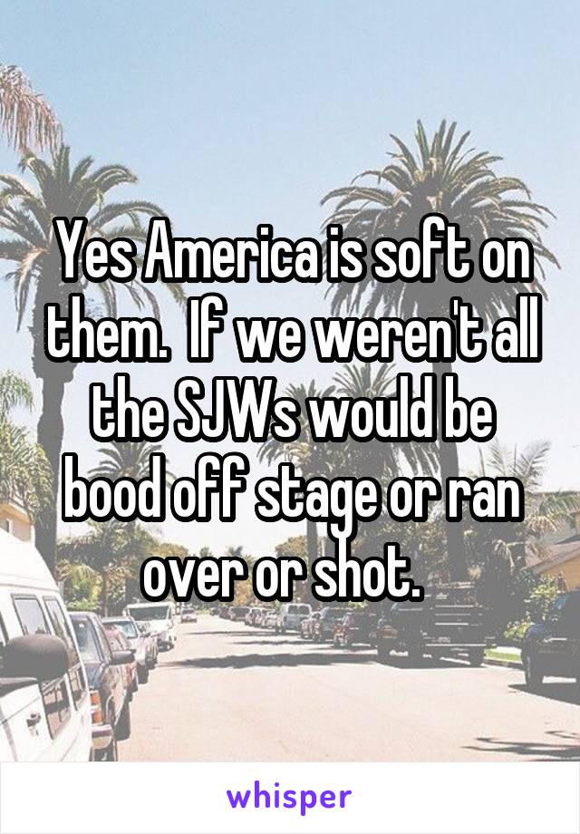 Yes America is soft on them.  If we weren't all the SJWs would be bood off stage or ran over or shot.  