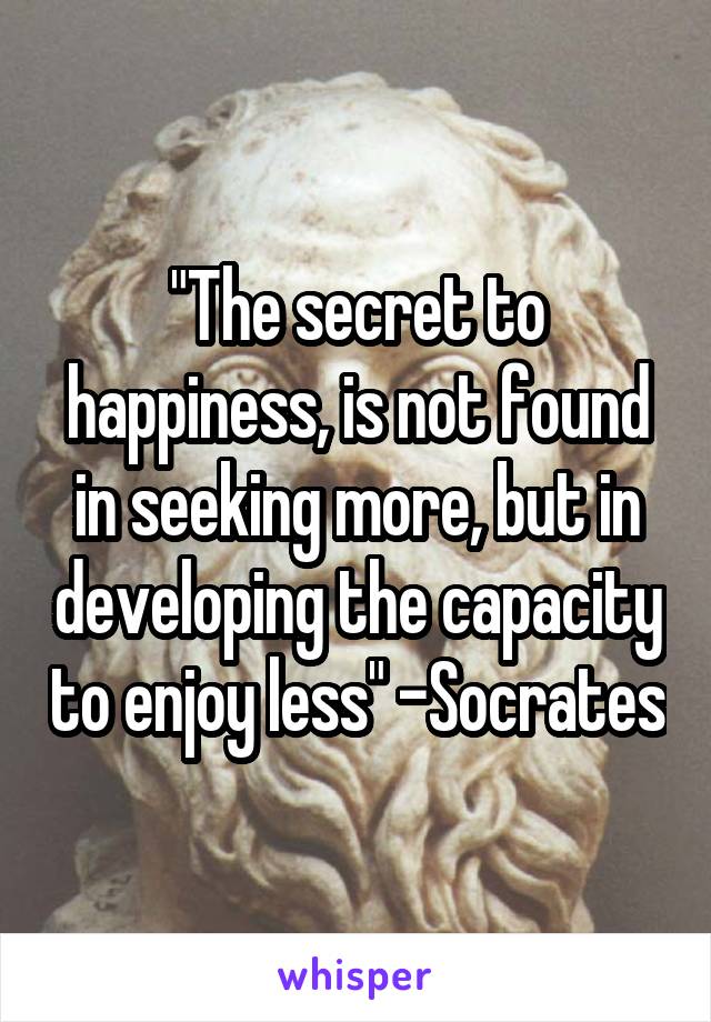 "The secret to happiness, is not found in seeking more, but in developing the capacity to enjoy less" -Socrates