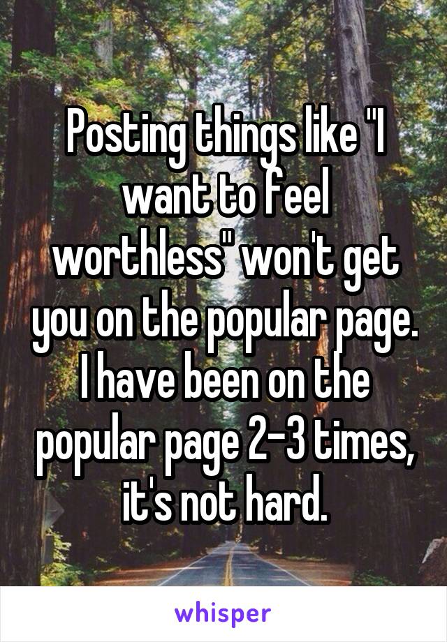 Posting things like "I want to feel worthless" won't get you on the popular page. I have been on the popular page 2-3 times, it's not hard.
