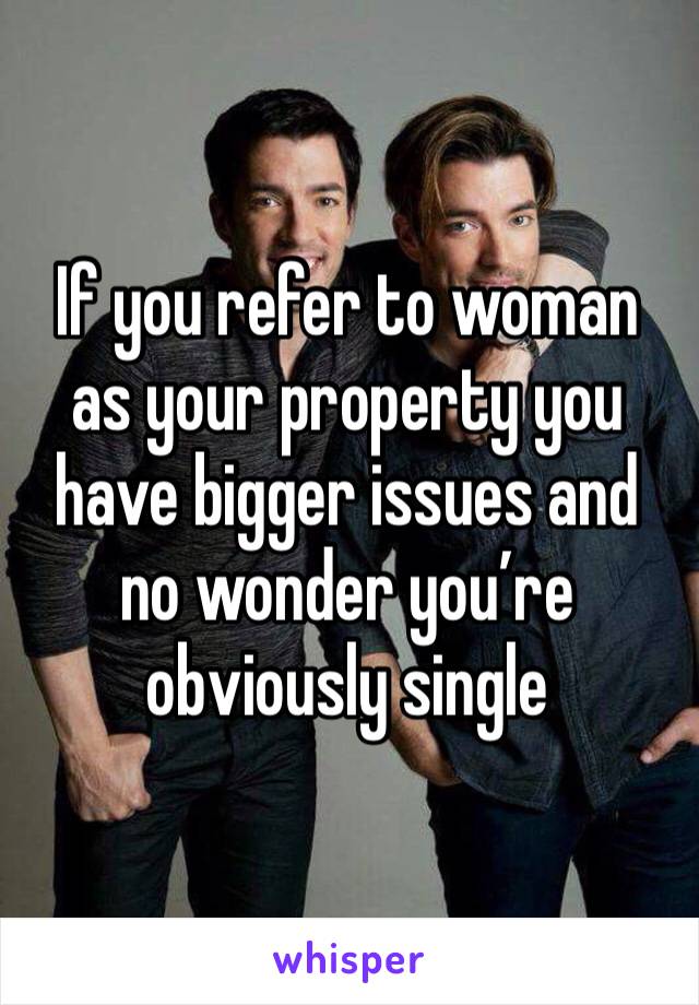 If you refer to woman as your property you have bigger issues and no wonder you’re obviously single