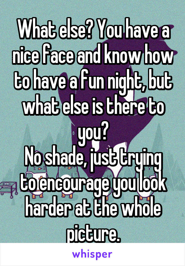 What else? You have a nice face and know how to have a fun night, but what else is there to you?
No shade, just trying to encourage you look harder at the whole picture.