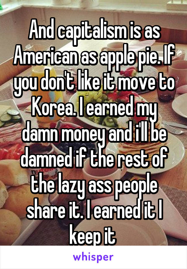 And capitalism is as American as apple pie. If you don't like it move to Korea. I earned my damn money and i'll be damned if the rest of the lazy ass people share it. I earned it I keep it 