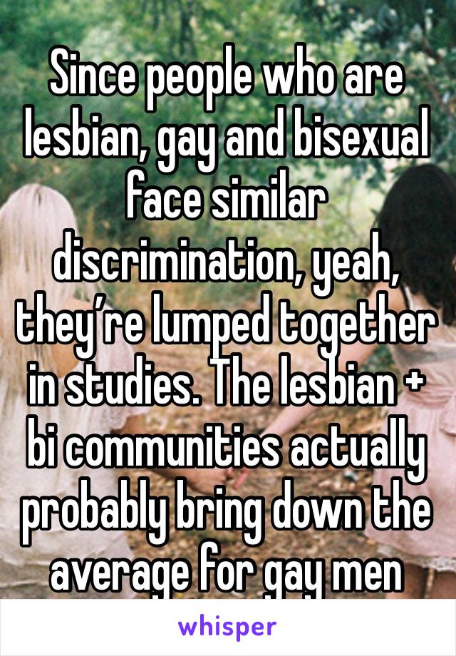 Since people who are lesbian, gay and bisexual face similar discrimination, yeah, they’re lumped together in studies. The lesbian + bi communities actually probably bring down the average for gay men