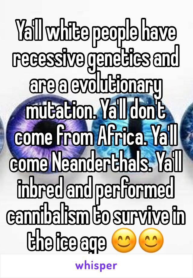 Ya'll white people have recessive genetics and are a evolutionary mutation. Ya'll don't come from Africa. Ya'll come Neanderthals. Ya'll inbred and performed cannibalism to survive in the ice age 😊😊