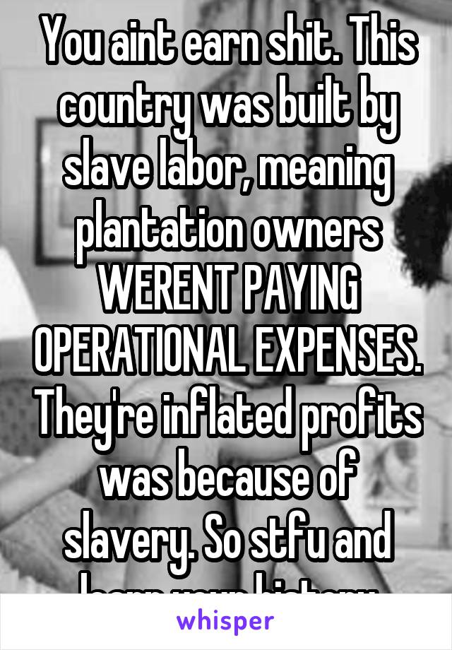 You aint earn shit. This country was built by slave labor, meaning plantation owners WERENT PAYING OPERATIONAL EXPENSES. They're inflated profits was because of slavery. So stfu and learn your history